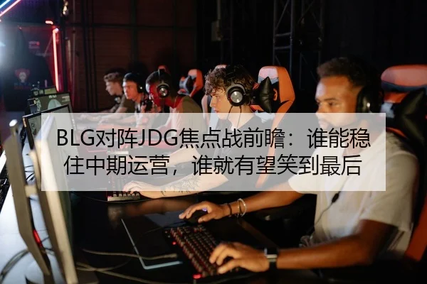 BLG对阵JDG焦点战前瞻：谁能稳住中期运营，谁就有望笑到最后